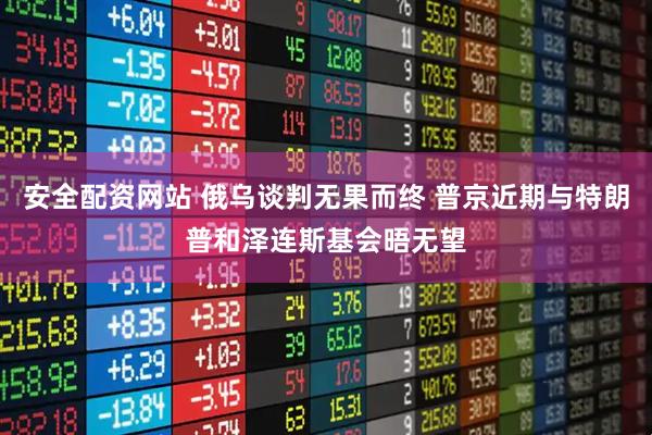 安全配资网站 俄乌谈判无果而终 普京近期与特朗普和泽连斯基会晤无望