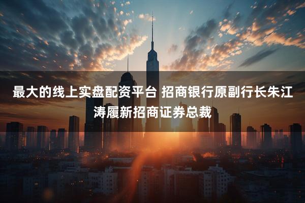最大的线上实盘配资平台 招商银行原副行长朱江涛履新招商证券总裁