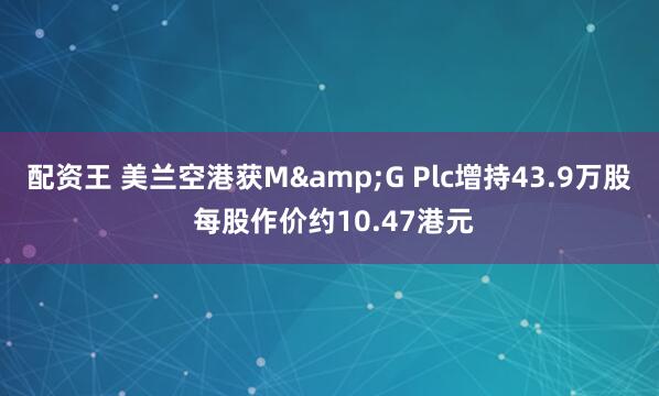 配资王 美兰空港获M&G Plc增持43.9万股 每股作价约10.47港元