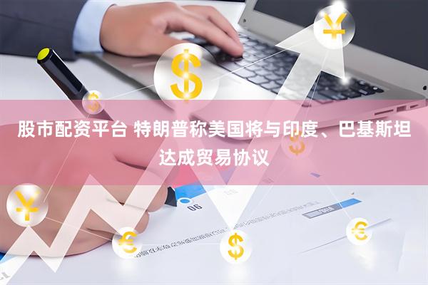 股市配资平台 特朗普称美国将与印度、巴基斯坦达成贸易协议