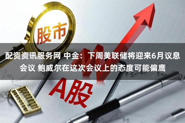配资资讯服务网 中金：下周美联储将迎来6月议息会议 鲍威尔在这次会议上的态度可能偏鹰