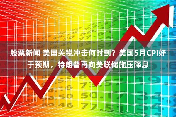 股票新闻 美国关税冲击何时到？美国5月CPI好于预期，特朗普再向美联储施压降息