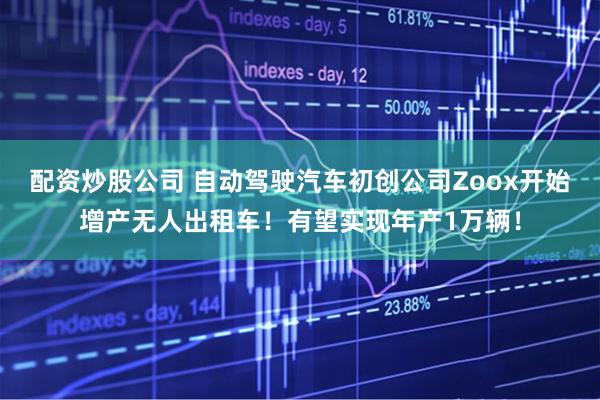 配资炒股公司 自动驾驶汽车初创公司Zoox开始增产无人出租车！有望实现年产1万辆！