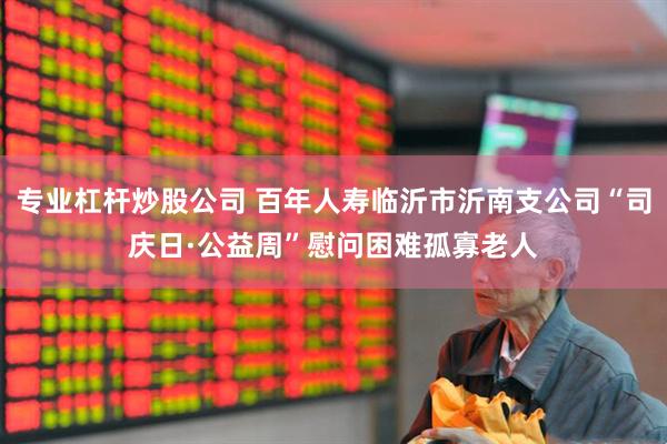 专业杠杆炒股公司 百年人寿临沂市沂南支公司“司庆日·公益周”慰问困难孤寡老人