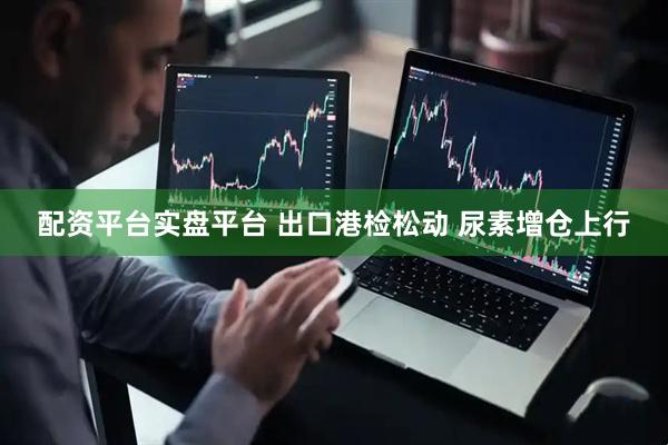 配资平台实盘平台 出口港检松动 尿素增仓上行