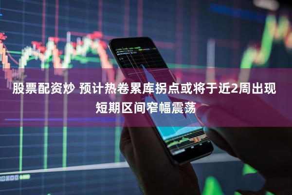 股票配资炒 预计热卷累库拐点或将于近2周出现 短期区间窄幅震荡