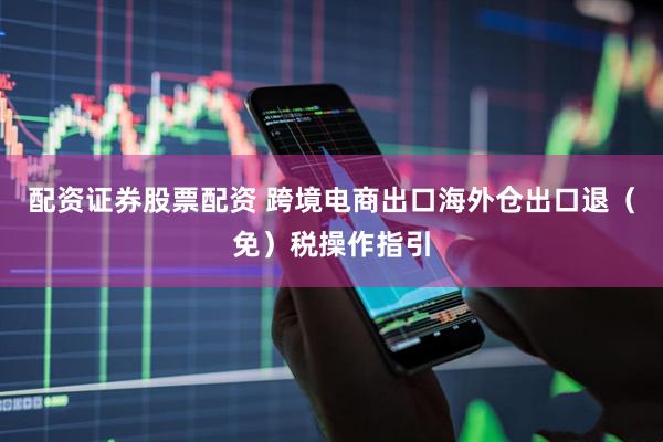 配资证券股票配资 跨境电商出口海外仓出口退（免）税操作指引