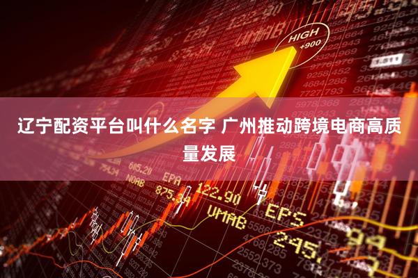 辽宁配资平台叫什么名字 广州推动跨境电商高质量发展