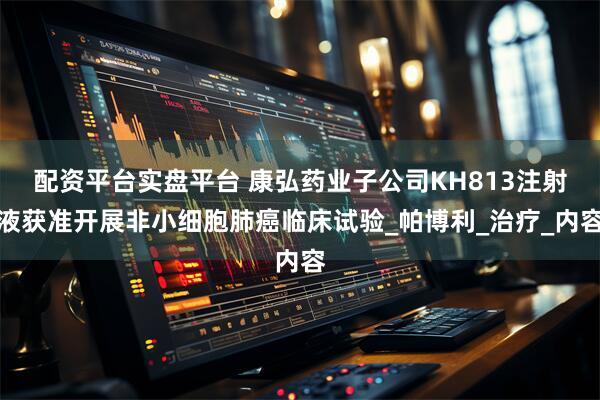 配资平台实盘平台 康弘药业子公司KH813注射液获准开展非小细胞肺癌临床试验_帕博利_治疗_内容
