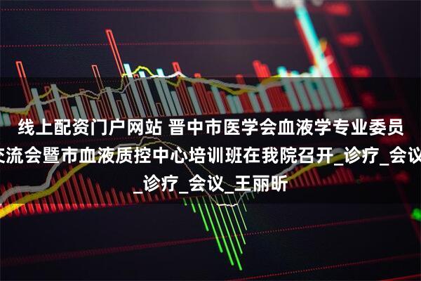 线上配资门户网站 晋中市医学会血液学专业委员会学术交流会暨市血液质控中心培训班在我院召开_诊疗_会议_王丽昕