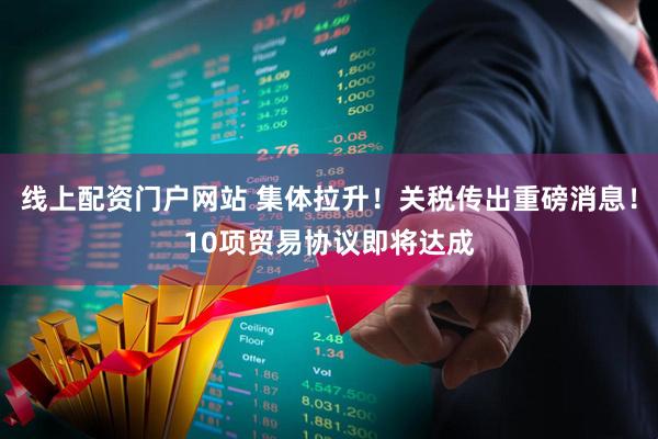 线上配资门户网站 集体拉升！关税传出重磅消息！10项贸易协议即将达成