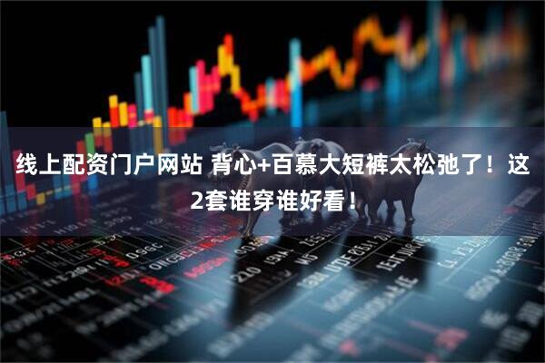 线上配资门户网站 背心+百慕大短裤太松弛了！这2套谁穿谁好看！