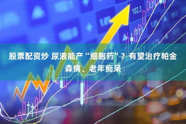 股票配资炒 尿液能产“细胞药”？有望治疗帕金森病、老年痴呆