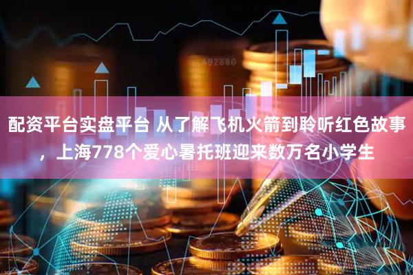 配资平台实盘平台 从了解飞机火箭到聆听红色故事，上海778个爱心暑托班迎来数万名小学生