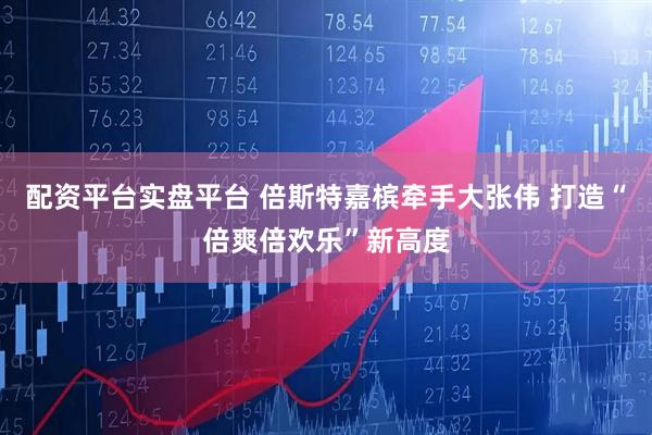 配资平台实盘平台 倍斯特嘉槟牵手大张伟 打造“倍爽倍欢乐”新高度