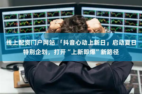 线上配资门户网站 「抖音心动上新日」启动夏日特别企划，打开“上新即爆”新路径