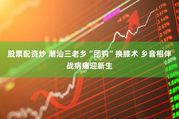 股票配资炒 潮汕三老乡“团购”换膝术 乡音相伴战病痛迎新生