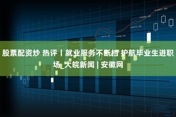 股票配资炒 热评丨就业服务不断档 护航毕业生进职场_大皖新闻 | 安徽网
