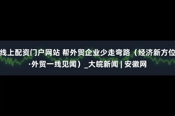 线上配资门户网站 帮外贸企业少走弯路（经济新方位·外贸一线见闻）_大皖新闻 | 安徽网