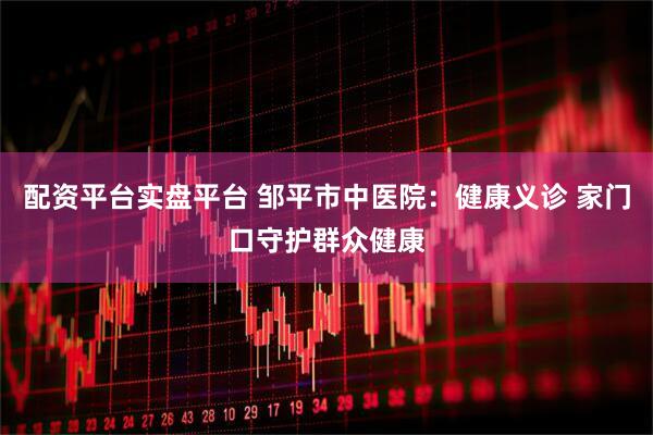 配资平台实盘平台 邹平市中医院：健康义诊 家门口守护群众健康