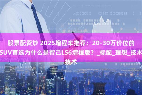 股票配资炒 2025增程车推荐：20-30万价位的SUV首选为什么是智己LS6增程版？_标配_理想_技术