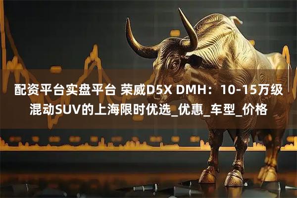 配资平台实盘平台 荣威D5X DMH：10-15万级混动SUV的上海限时优选_优惠_车型_价格