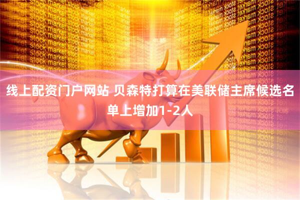 线上配资门户网站 贝森特打算在美联储主席候选名单上增加1-2人