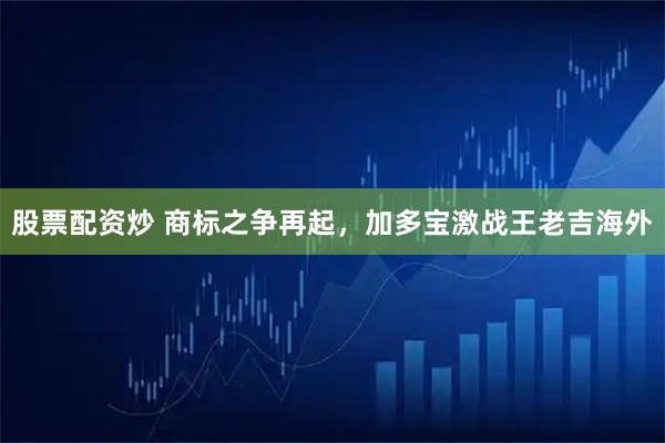 股票配资炒 商标之争再起，加多宝激战王老吉海外