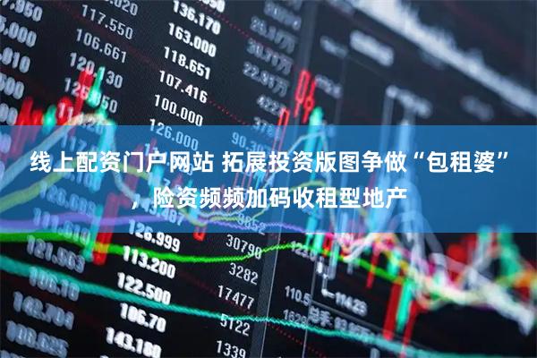 线上配资门户网站 拓展投资版图争做“包租婆”，险资频频加码收租型地产