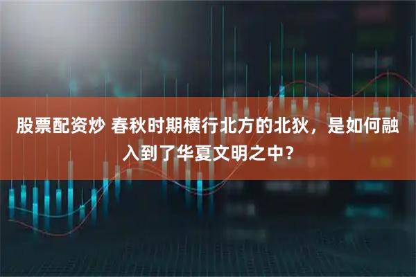 股票配资炒 春秋时期横行北方的北狄,是如何融入到了华夏文明之中?