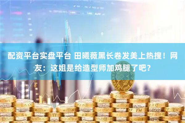 配资平台实盘平台 田曦薇黑长卷发美上热搜!网友:这姐是给造型师加鸡腿了吧?