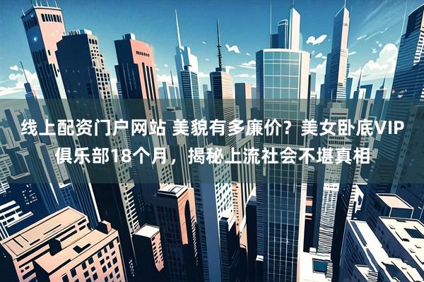 线上配资门户网站 美貌有多廉价?美女卧底VIP俱乐部18个月,揭秘上流社会不堪真相