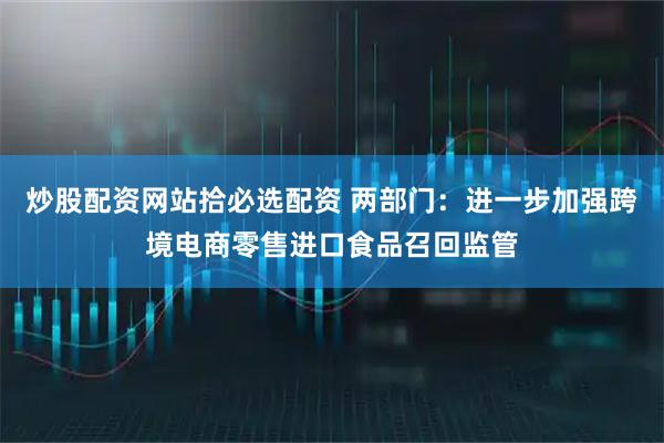 炒股配资网站拾必选配资 两部门：进一步加强跨境电商零售进口食品召回监管