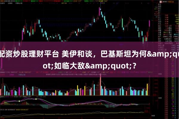 配资炒股理财平台 美伊和谈，巴基斯坦为何"如临大敌"？