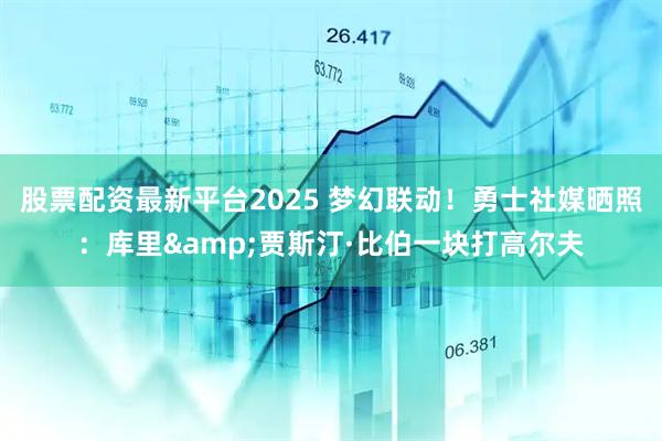 股票配资最新平台2025 梦幻联动！勇士社媒晒照：库里&贾斯汀·比伯一块打高尔夫