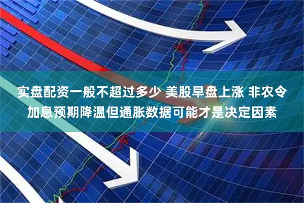 实盘配资一般不超过多少 美股早盘上涨 非农令加息预期降温但通胀数据可能才是决定因素