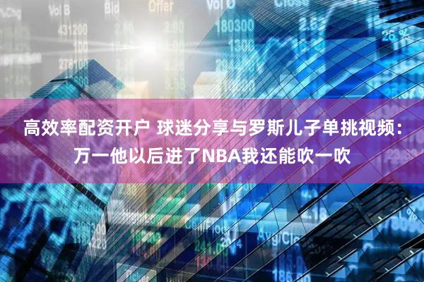 高效率配资开户 球迷分享与罗斯儿子单挑视频：万一他以后进了NBA我还能吹一吹
