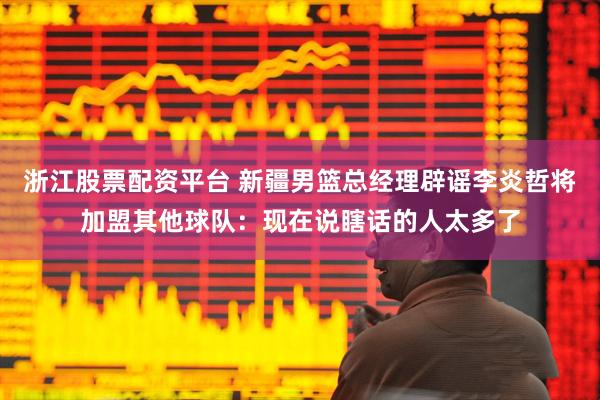 浙江股票配资平台 新疆男篮总经理辟谣李炎哲将加盟其他球队：现在说瞎话的人太多了