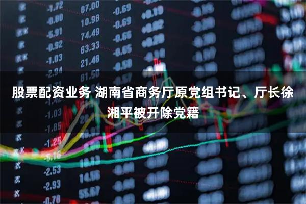 股票配资业务 湖南省商务厅原党组书记、厅长徐湘平被开除党籍