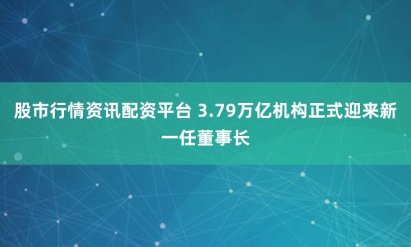 股市行情资讯配资平台 3.79万亿机构正式迎来新一任董事长
