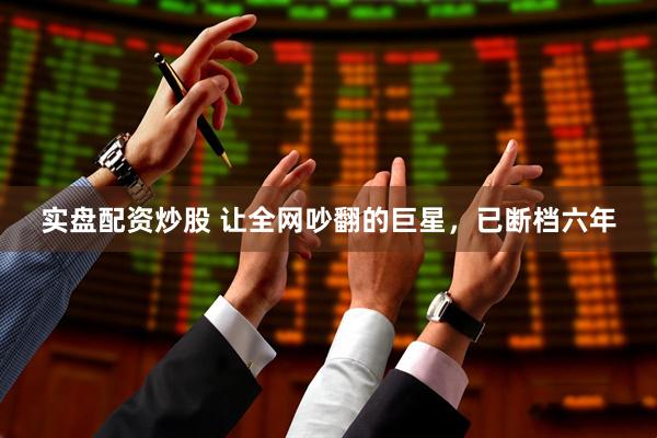 实盘配资炒股 让全网吵翻的巨星，已断档六年