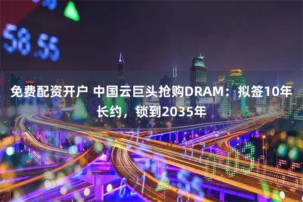免费配资开户 中国云巨头抢购DRAM:拟签10年长约,锁到2035年