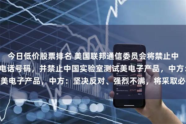 今日低价股票排名 美国联邦通信委员会将禁止中国运营商直接获取美国电话号码，并禁止中国实验室测试美电子产品，中方：坚决反对、强烈不满，将采取必要措施