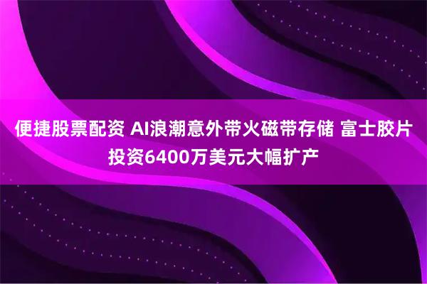 便捷股票配资 AI浪潮意外带火磁带存储 富士胶片投资6400万美元大幅扩产